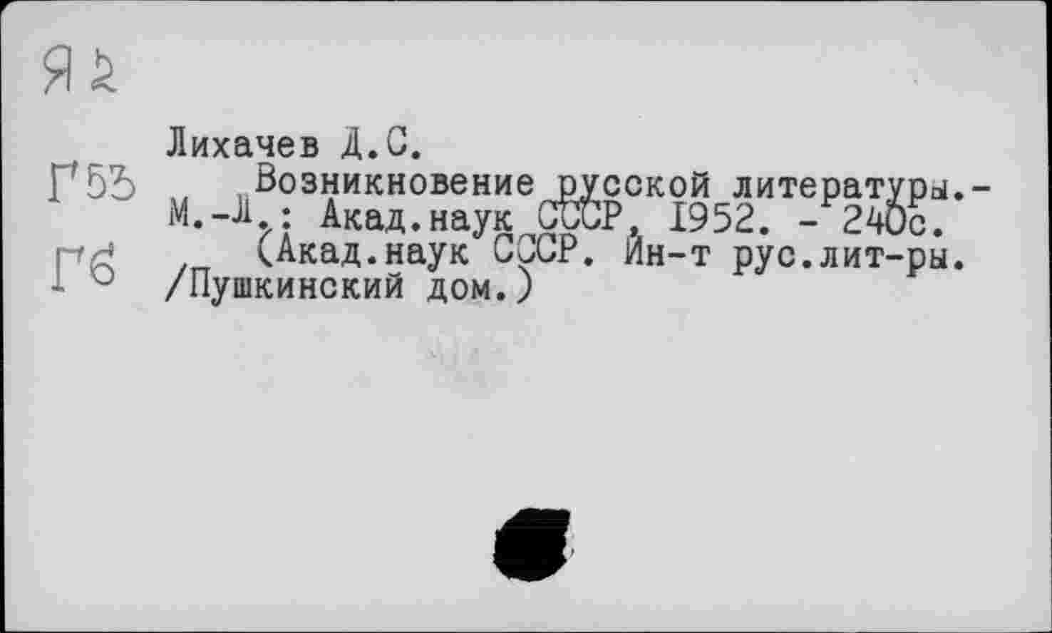 ﻿Г 55
Гб
Лихачев Д.С.
„Возникновение русской литературы.-М.-Л ; Акад.наук ОТР, 1952. -240с.
(Акад.наук СиСР. Ин-т рус.лит-ры. /Пушкинский дом.)